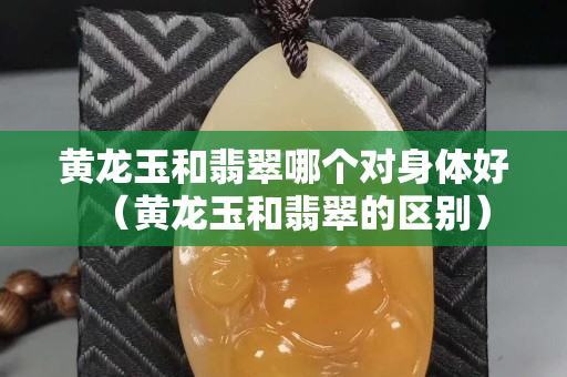 黃龍玉和翡翠哪個對身體好（黃龍玉和翡翠的區別）