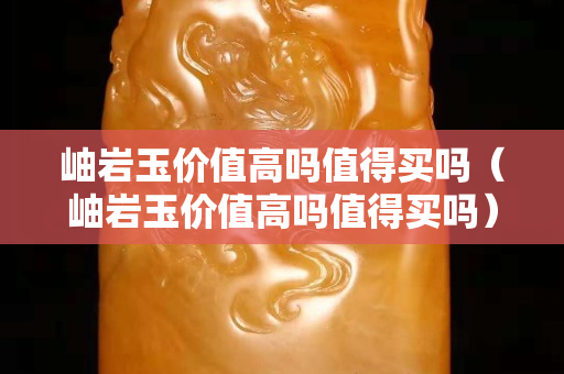 岫巖玉價值高嗎值得買嗎（岫巖玉價值高嗎值得買嗎）