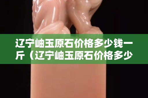 遼寧岫玉原石價格多少錢一斤（遼寧岫玉原石價格多少錢一斤啊）