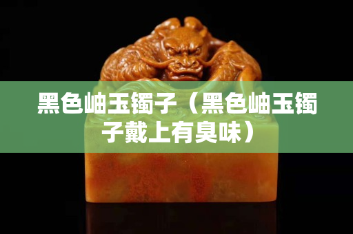 黑色岫玉鐲子（黑色岫玉鐲子戴上有臭味）
