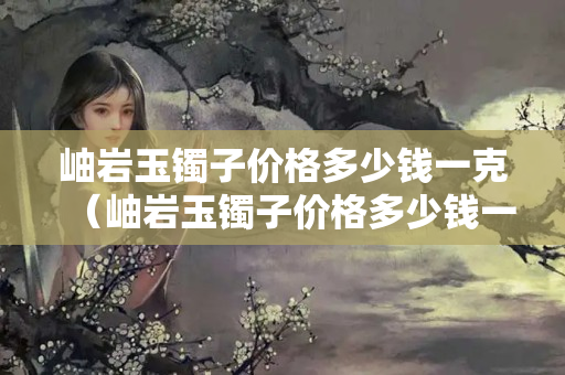 岫巖玉鐲子價格多少錢一克（岫巖玉鐲子價格多少錢一克啊）