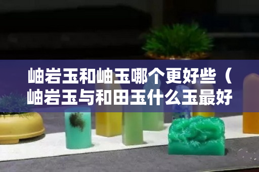 岫巖玉和岫玉哪個(gè)更好些（岫巖玉與和田玉什么玉最好）