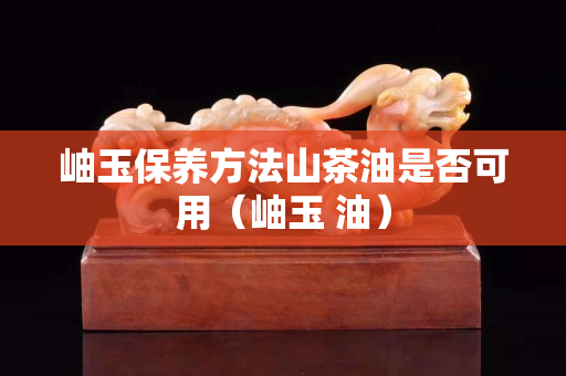 岫玉保養方法山茶油是否可用（岫玉 油）