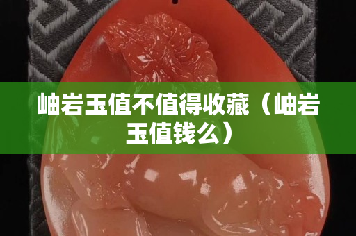岫巖玉值不值得收藏（岫巖玉值錢么）