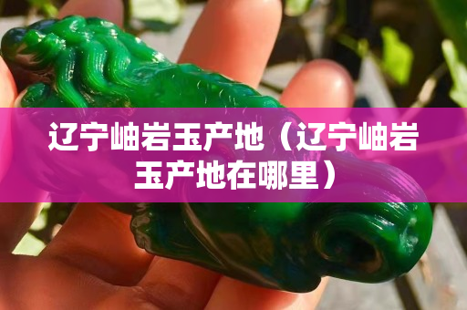 遼寧岫巖玉產(chǎn)地（遼寧岫巖玉產(chǎn)地在哪里）