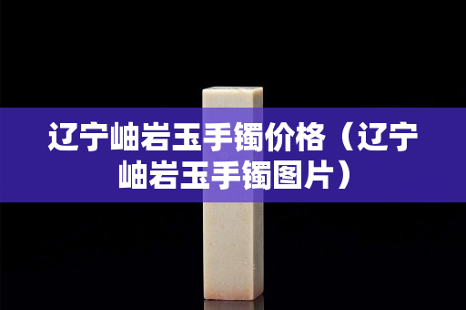 遼寧岫巖玉手鐲價(jià)格（遼寧岫巖玉手鐲圖片）