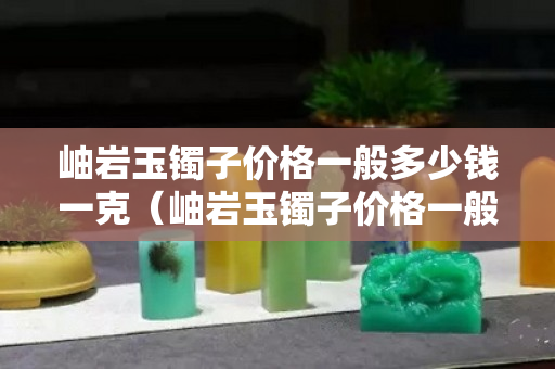 岫巖玉鐲子價格一般多少錢一克（岫巖玉鐲子價格一般多少錢一克呢）
