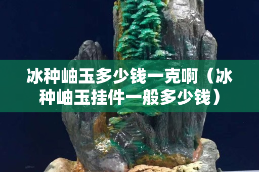冰種岫玉多少錢一克?。ūN岫玉掛件一般多少錢）