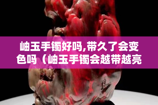 岫玉手鐲好嗎,帶久了會變色嗎（岫玉手鐲會越帶越亮嗎）