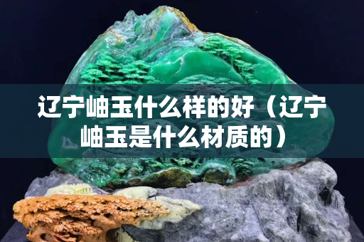 遼寧岫玉什么樣的好（遼寧岫玉是什么材質(zhì)的）