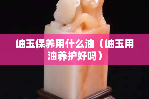 岫玉保養用什么油（岫玉用油養護好嗎）