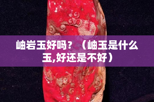 岫巖玉好嗎？（岫玉是什么玉,好還是不好）