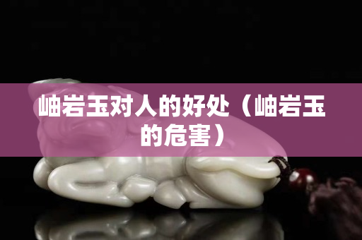 岫巖玉對(duì)人的好處（岫巖玉的危害）