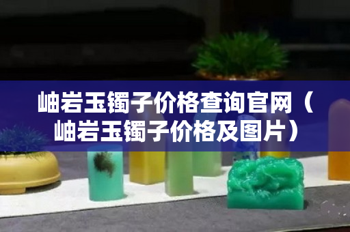 岫巖玉鐲子價格查詢官網（岫巖玉鐲子價格及圖片）