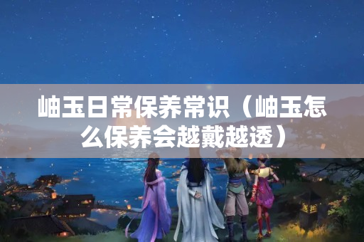 岫玉日常保養常識（岫玉怎么保養會越戴越透）