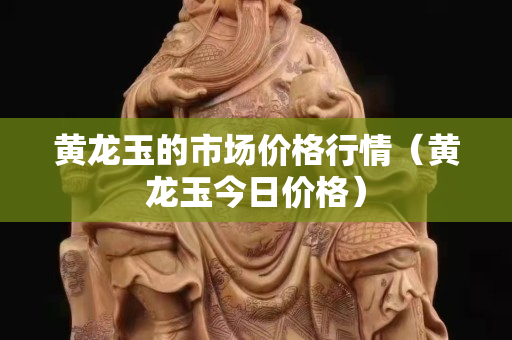 黃龍玉的市場價格行情（黃龍玉今日價格）