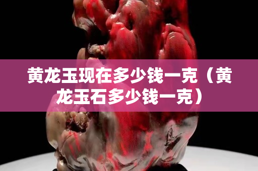黃龍玉現(xiàn)在多少錢(qián)一克（黃龍玉石多少錢(qián)一克）