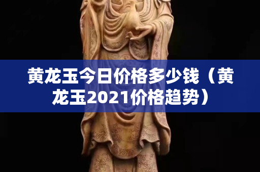 黃龍玉今日價格多少錢（黃龍玉2021價格趨勢）