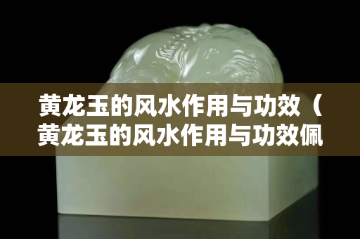 黃龍玉的風水作用與功效（黃龍玉的風水作用與功效佩戴禁忌）