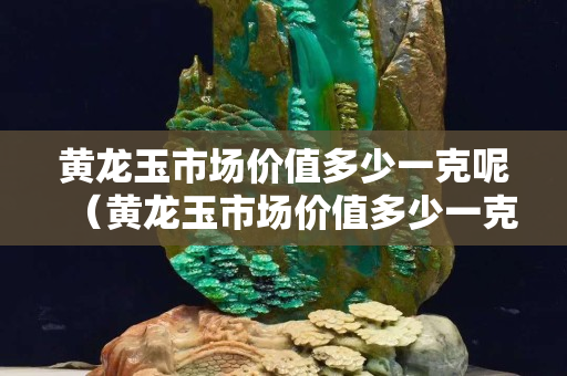 黃龍玉市場價值多少一克呢（黃龍玉市場價值多少一克呢視頻）