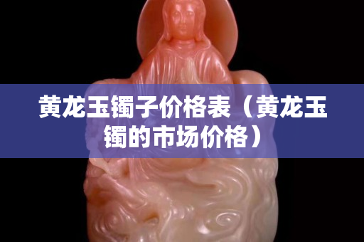 黃龍玉鐲子價格表（黃龍玉鐲的市場價格）