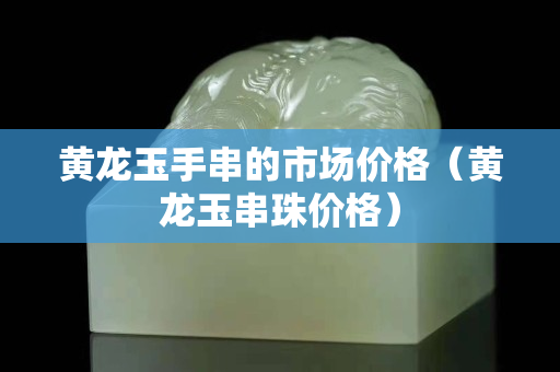 黃龍玉手串的市場價格（黃龍玉串珠價格）
