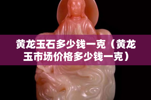 黃龍玉石多少錢一克（黃龍玉市場價(jià)格多少錢一克）