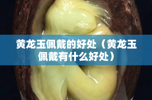 黃龍玉佩戴的好處（黃龍玉佩戴有什么好處）