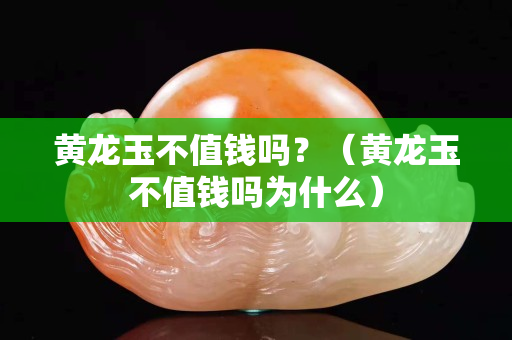 黃龍玉不值錢嗎？（黃龍玉不值錢嗎為什么）