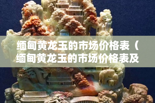 緬甸黃龍玉的市場(chǎng)價(jià)格表（緬甸黃龍玉的市場(chǎng)價(jià)格表及圖片）