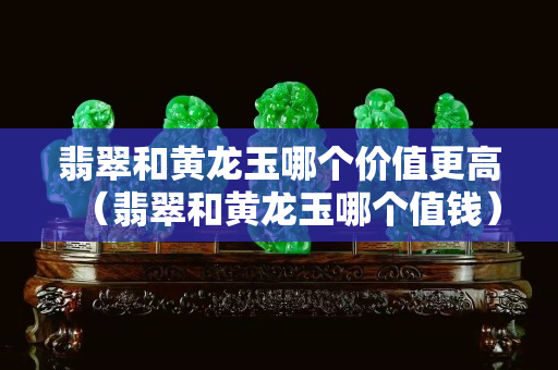 翡翠和黃龍玉哪個價值更高（翡翠和黃龍玉哪個值錢）