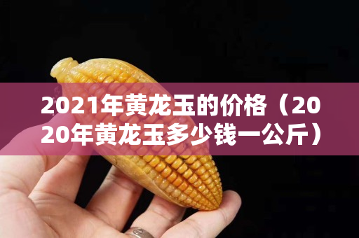 2021年黃龍玉的價格（2020年黃龍玉多少錢一公斤）