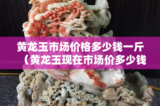 黃龍玉市場(chǎng)價(jià)格多少錢(qián)一斤（黃龍玉現(xiàn)在市場(chǎng)價(jià)多少錢(qián)）