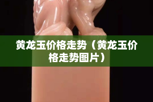 黃龍玉價格走勢（黃龍玉價格走勢圖片）