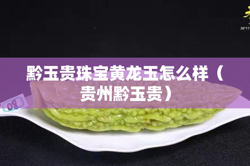 黔玉貴珠寶黃龍玉怎么樣（貴州黔玉貴）