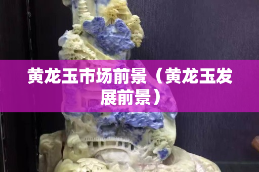 黃龍玉市場前景（黃龍玉發展前景）