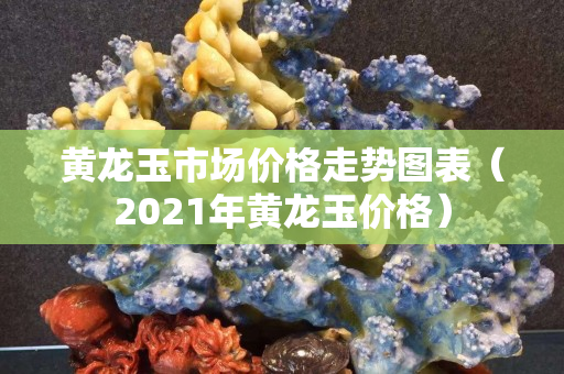 黃龍玉市場價格走勢圖表（2021年黃龍玉價格）