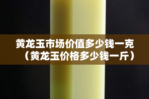 黃龍玉市場價值多少錢一克（黃龍玉價格多少錢一斤）