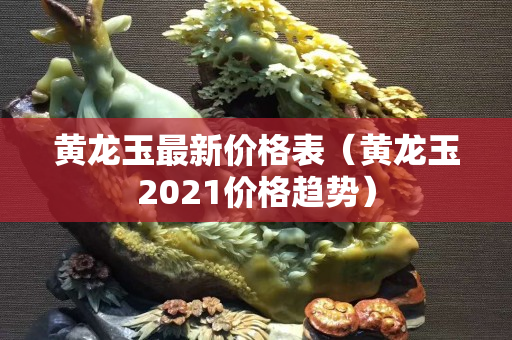 黃龍玉最新價格表（黃龍玉2021價格趨勢）