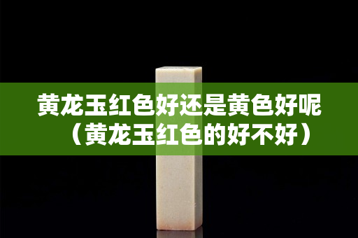 黃龍玉紅色好還是黃色好呢（黃龍玉紅色的好不好）