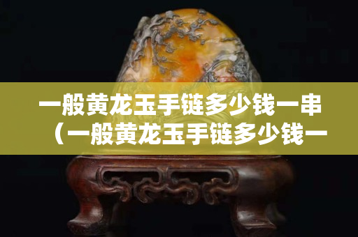 一般黃龍玉手鏈多少錢一串（一般黃龍玉手鏈多少錢一串啊）