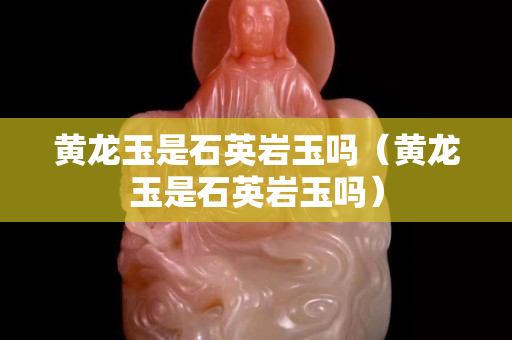 黃龍玉是石英巖玉嗎（黃龍玉是石英巖玉嗎）