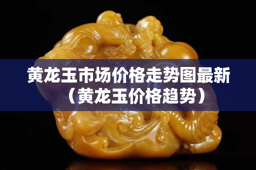 黃龍玉市場(chǎng)價(jià)格走勢(shì)圖最新（黃龍玉價(jià)格趨勢(shì)）