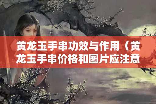 黃龍玉手串功效與作用（黃龍玉手串價格和圖片應注意）