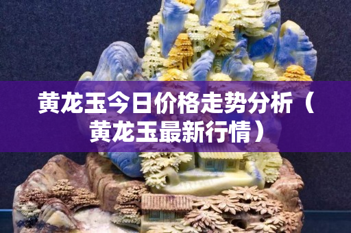 黃龍玉今日價格走勢分析（黃龍玉最新行情）