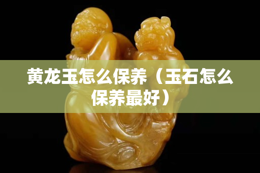 黃龍玉怎么保養(yǎng)（玉石怎么保養(yǎng)最好）