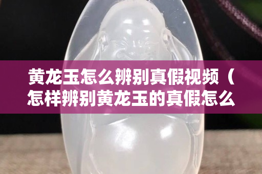 黃龍玉怎么辨別真假視頻（怎樣辨別黃龍玉的真假怎么看出來）