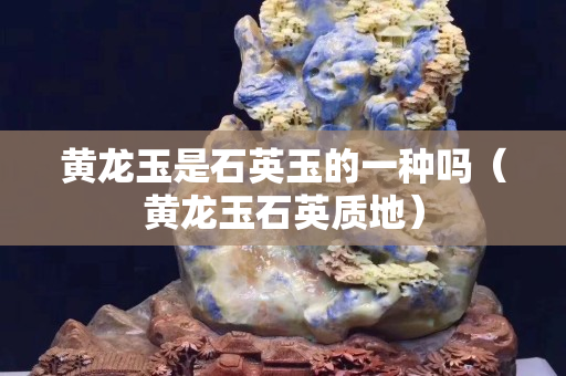黃龍玉是石英玉的一種嗎（黃龍玉石英質地）