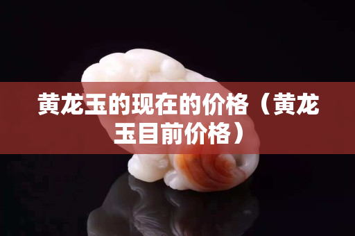 黃龍玉的現在的價格（黃龍玉目前價格）
