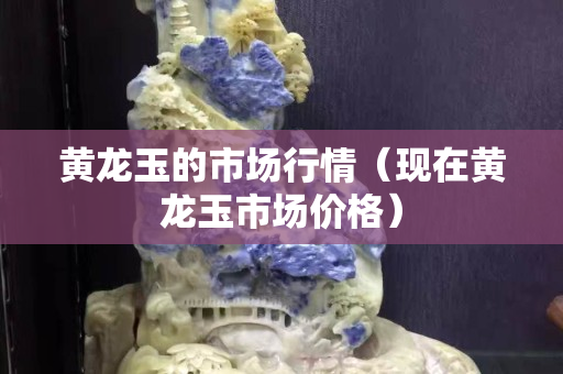 黃龍玉的市場行情（現在黃龍玉市場價格）